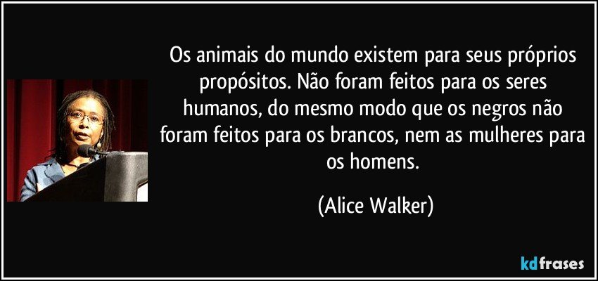 Os animais do mundo existem para seus próprios propósitos. Não foram feitos para os seres humanos, do mesmo modo que os negros não foram feitos para os brancos, nem as mulheres para os homens. (Alice Walker)
