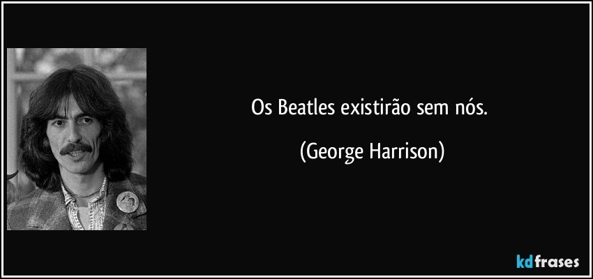 Os Beatles existirão sem nós. (George Harrison)