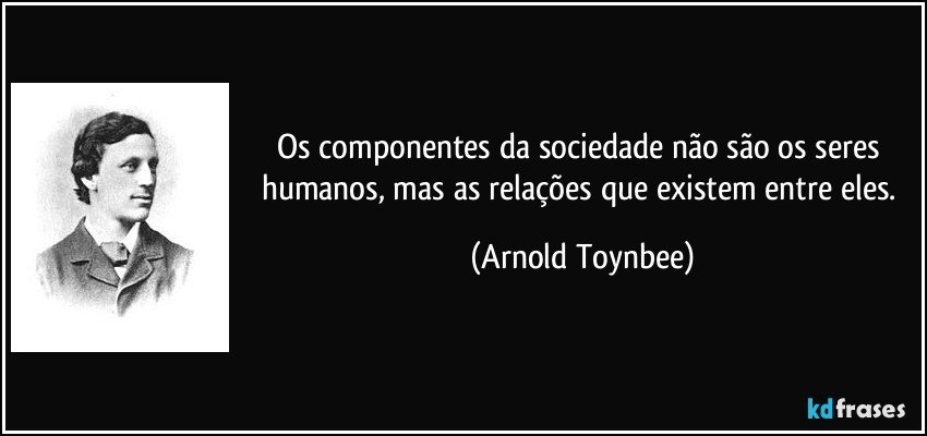 Os componentes da sociedade não são os seres humanos, mas as relações que existem entre eles. (Arnold Toynbee)