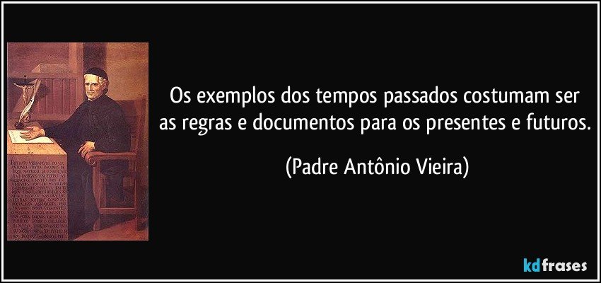 Os exemplos dos tempos passados costumam ser as regras e documentos para os presentes e futuros. (Padre Antônio Vieira)