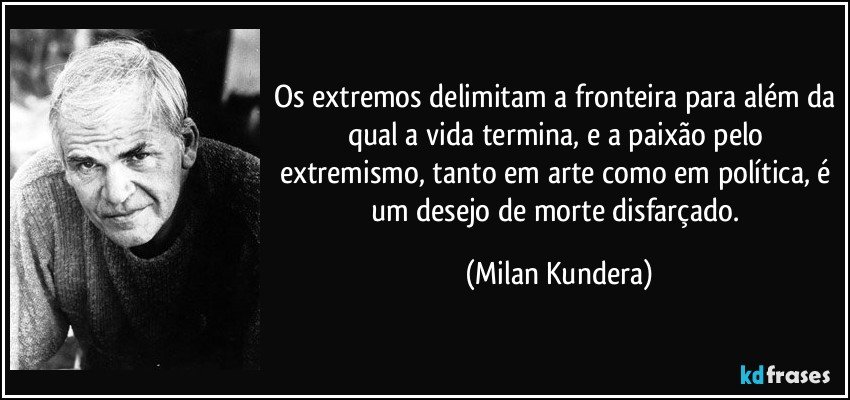 Os extremos delimitam a fronteira para além da qual a vida termina, e a paixão pelo extremismo, tanto em arte como em política, é um desejo de morte disfarçado. (Milan Kundera)