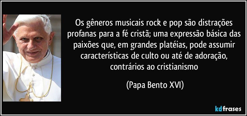 Os gêneros musicais rock e pop são distrações profanas para a fé cristã; uma expressão básica das paixões que, em grandes platéias, pode assumir características de culto ou até de adoração, contrários ao cristianismo (Papa Bento XVI)