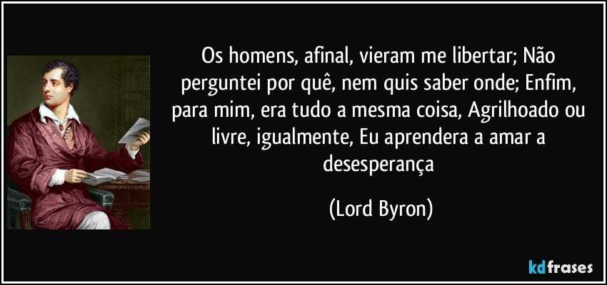 Os homens, afinal, vieram me libertar; Não perguntei por quê, nem quis saber onde; Enfim, para mim, era tudo a mesma coisa, Agrilhoado ou livre, igualmente, Eu aprendera a amar a desesperança (Lord Byron)