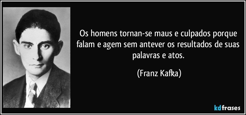 Os homens tornan-se maus e culpados porque falam e agem sem antever os resultados de suas palavras e atos. (Franz Kafka)
