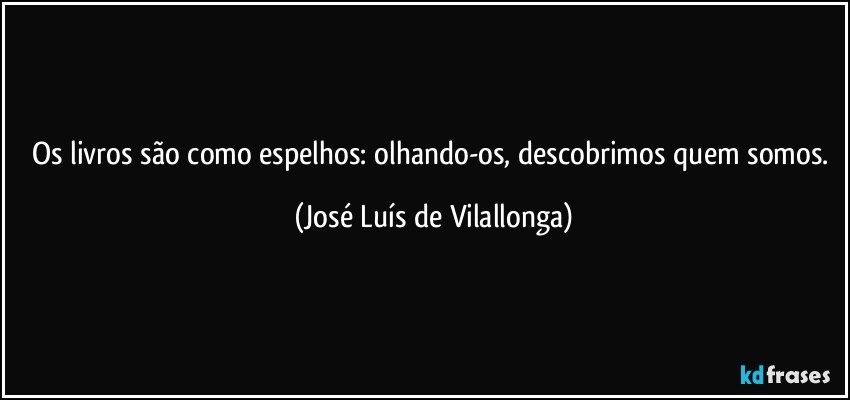 Os livros são como espelhos: olhando-os, descobrimos quem somos. (José Luís de Vilallonga)