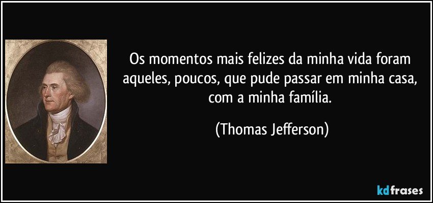 Os momentos mais felizes da minha vida foram aqueles, poucos, que pude passar em minha casa, com a minha família. (Thomas Jefferson)