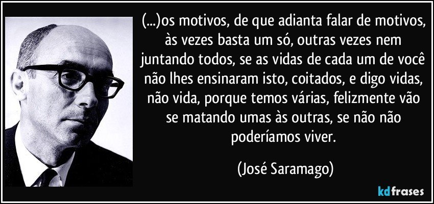 (...)os motivos, de que adianta falar de motivos, às vezes basta um só, outras vezes nem juntando todos, se as vidas de cada um de você não lhes ensinaram isto, coitados, e digo vidas, não vida, porque temos várias, felizmente vão se matando umas às outras, se não não poderíamos viver. (José Saramago)