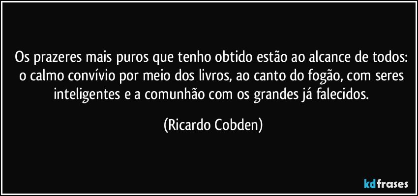 Os prazeres mais puros que tenho obtido estão ao alcance de todos: o calmo convívio por meio dos livros, ao canto do fogão, com seres inteligentes e a comunhão com os grandes já falecidos. (Ricardo Cobden)