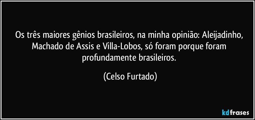 Os três maiores gênios brasileiros, na minha opinião: Aleijadinho, Machado de Assis e Villa-Lobos, só foram porque foram profundamente brasileiros. (Celso Furtado)
