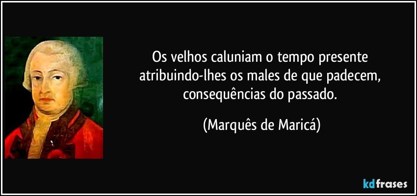 Os velhos caluniam o tempo presente atribuindo-lhes os males de que padecem, consequências do passado. (Marquês de Maricá)