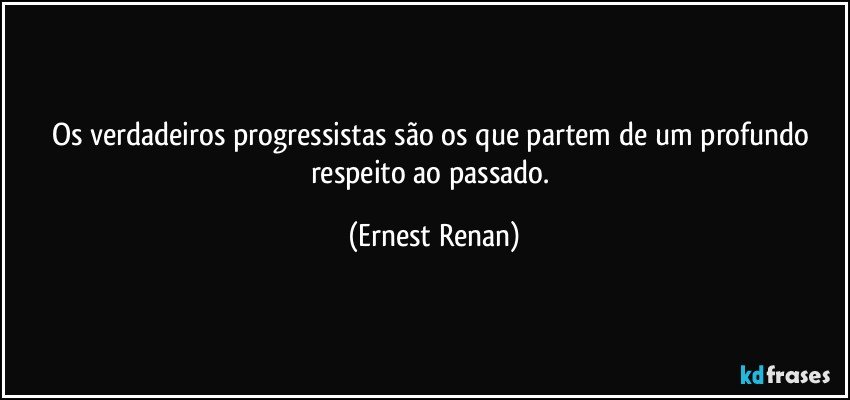 Os verdadeiros progressistas são os que partem de um profundo respeito ao passado. (Ernest Renan)