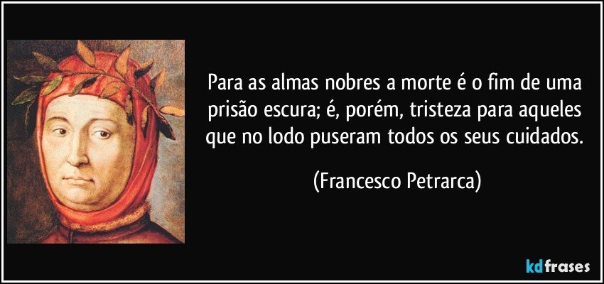 Para as almas nobres a morte é o fim de uma prisão escura; é, porém, tristeza para aqueles que no lodo puseram todos os seus cuidados. (Francesco Petrarca)