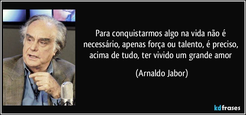 Para conquistarmos algo na vida não é necessário, apenas força ou talento, é preciso, acima de tudo, ter vivido um grande amor (Arnaldo Jabor)