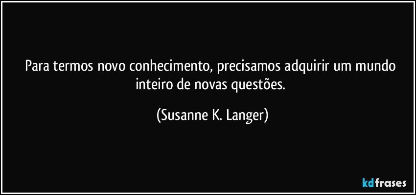 Para termos novo conhecimento, precisamos adquirir um mundo inteiro de novas questões. (Susanne K. Langer)