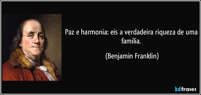 Paz e harmonia: eis a verdadeira riqueza de uma família. (Benjamin Franklin)