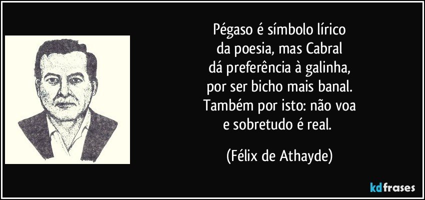Pégaso é símbolo lírico
da poesia, mas Cabral
dá preferência à galinha,
por ser bicho mais banal.
Também por isto: não voa
e sobretudo é real. (Félix de Athayde)