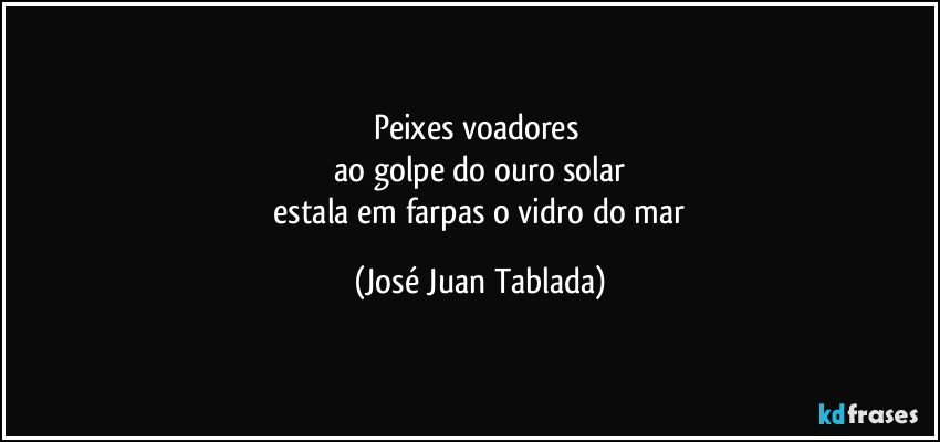 peixes voadores 
 ao golpe do ouro solar 
 estala em farpas o vidro do mar (José Juan Tablada)