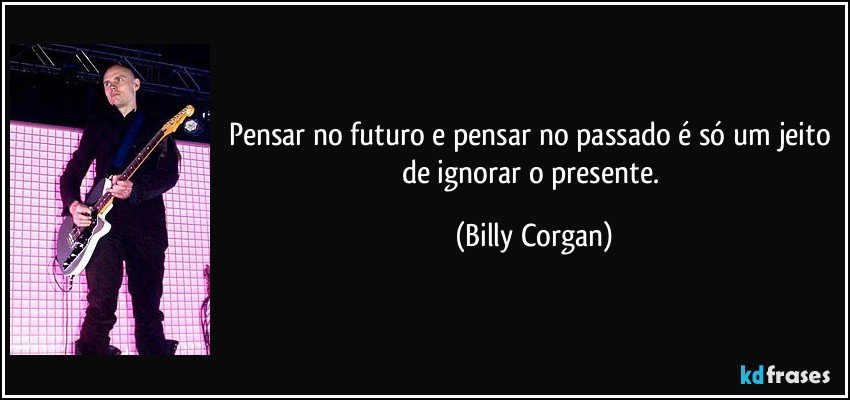 Pensar no futuro e pensar no passado é só um jeito de ignorar o presente. (Billy Corgan)