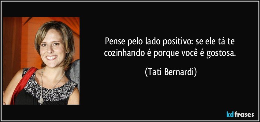 Pense pelo lado positivo: se ele tá te cozinhando é porque você é gostosa. (Tati Bernardi)