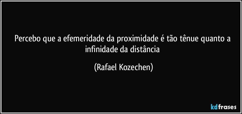 Percebo que a efemeridade da proximidade é tão tênue quanto a infinidade da distância (Rafael Kozechen)