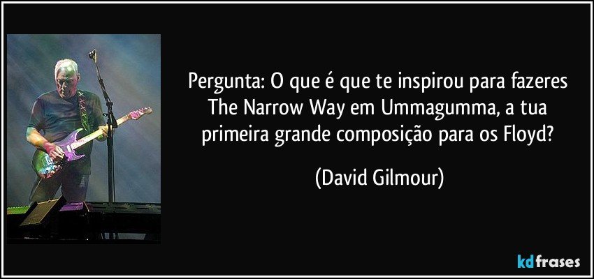 Pergunta: O que é que te inspirou para fazeres The Narrow Way em Ummagumma, a tua primeira grande composição para os Floyd? (David Gilmour)