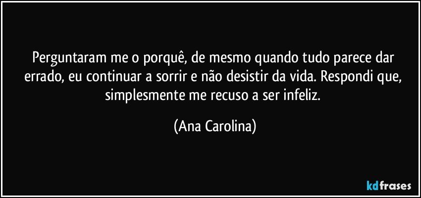 Perguntaram me o porquê, de mesmo quando tudo parece dar errado, eu continuar a sorrir e não desistir da vida. Respondi que, simplesmente me recuso a ser infeliz. (Ana Carolina)