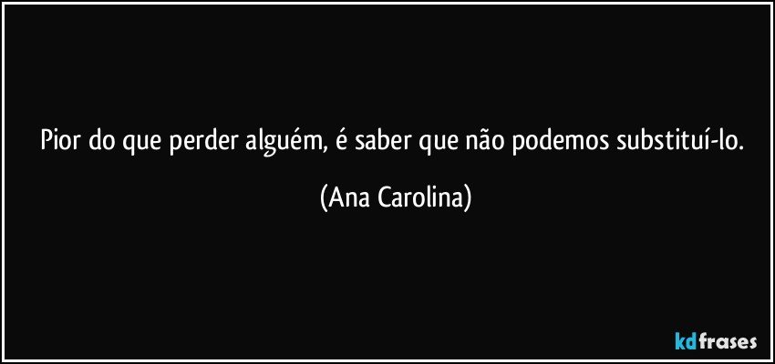 Pior do que perder alguém, é saber que não podemos substituí-lo. (Ana Carolina)