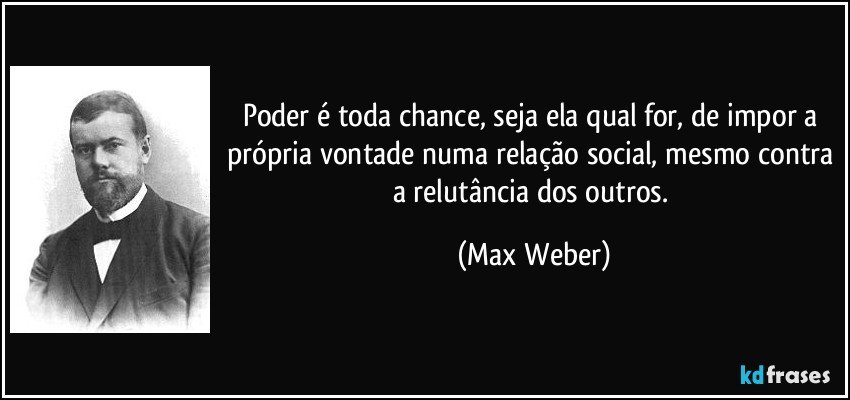 Poder é toda chance, seja ela qual for, de impor a própria vontade numa relação social, mesmo contra a relutância dos outros. (Max Weber)