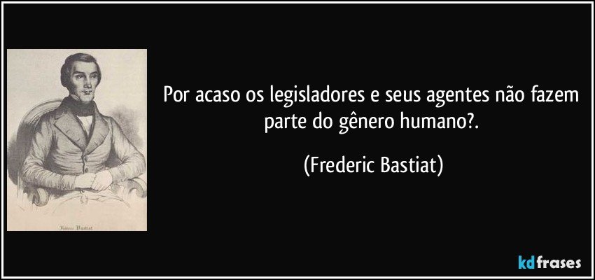 Por acaso os legisladores e seus agentes não fazem parte do gênero humano?. (Frederic Bastiat)