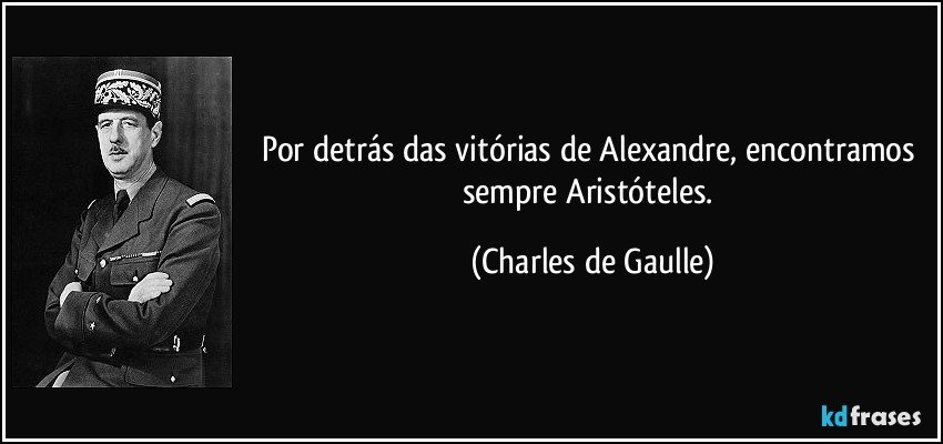 Por detrás das vitórias de Alexandre, encontramos sempre Aristóteles. (Charles de Gaulle)