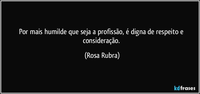 Por mais humilde que seja a profissão, é digna de respeito e consideração. (Rosa Rubra)
