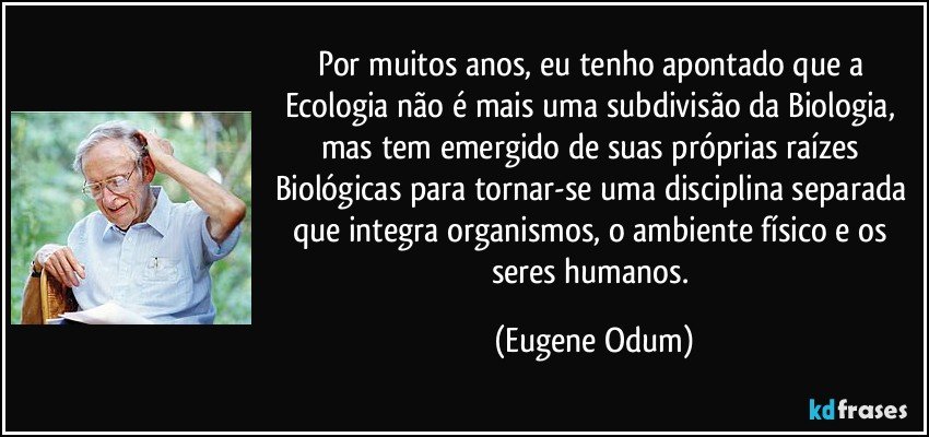 Por muitos anos, eu tenho apontado que a Ecologia não é mais uma subdivisão da Biologia, mas tem emergido de suas próprias raízes Biológicas para tornar-se uma disciplina separada que integra organismos, o ambiente físico e os seres humanos. (Eugene Odum)