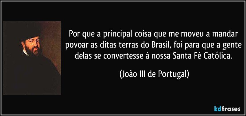 Por que a principal coisa que me moveu a mandar povoar as ditas terras do Brasil, foi para que a gente delas se convertesse à nossa Santa Fé Católica. (João III de Portugal)