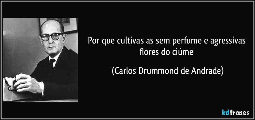 Por que cultivas/ as sem perfume/ e agressivas/ flores do ciúme (Carlos Drummond de Andrade)