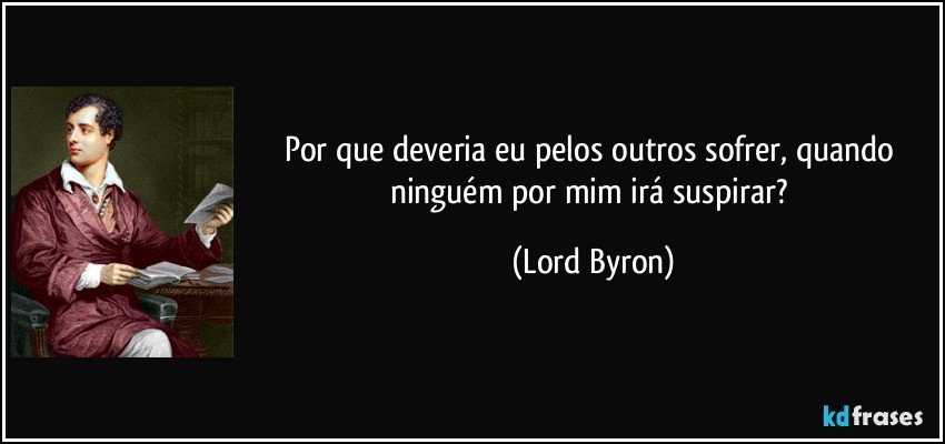 Por que deveria eu pelos outros sofrer, quando ninguém por mim irá suspirar? (Lord Byron)