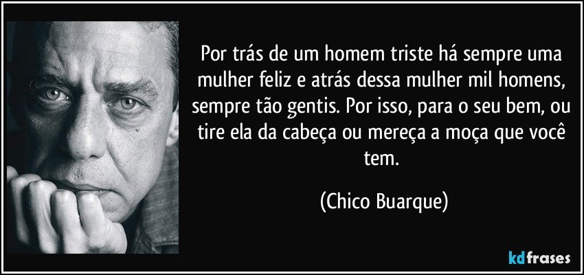 Por trás de um homem triste há sempre uma mulher feliz e atrás dessa mulher mil homens, sempre tão gentis. Por isso, para o seu bem, ou tire ela da cabeça ou mereça a moça que você tem. (Chico Buarque)