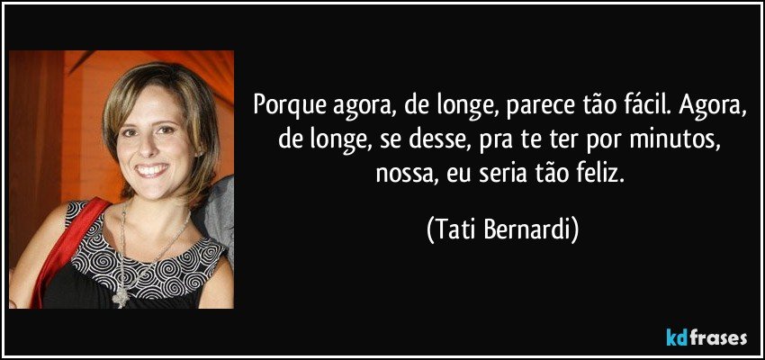 Porque agora, de longe, parece tão fácil. Agora, de longe, se desse, pra te ter por minutos, nossa, eu seria tão feliz. (Tati Bernardi)