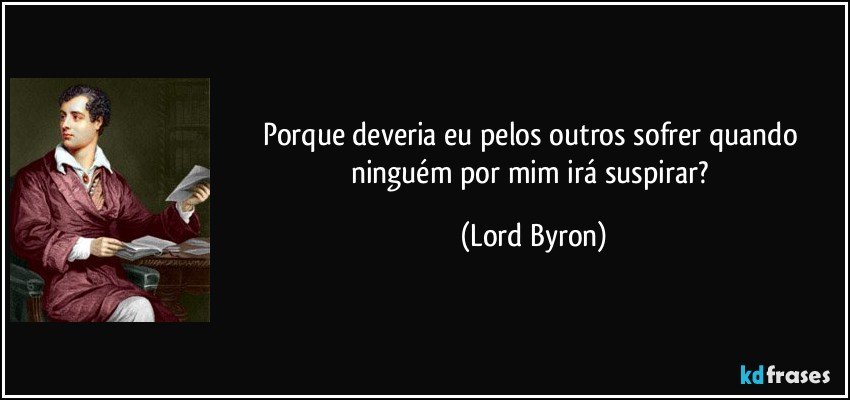 Porque deveria eu pelos outros sofrer quando ninguém por mim irá suspirar? (Lord Byron)