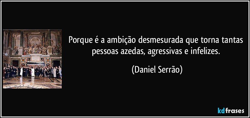 Porque é a ambição desmesurada que torna tantas pessoas azedas, agressivas e infelizes. (Daniel Serrão)