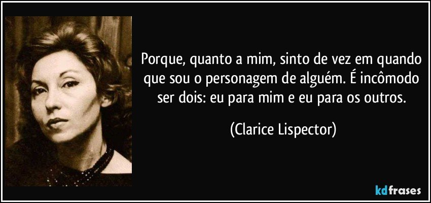 Porque, quanto a mim, sinto de vez em quando que sou o personagem de alguém. É incômodo ser dois: eu para mim e eu para os outros. (Clarice Lispector)