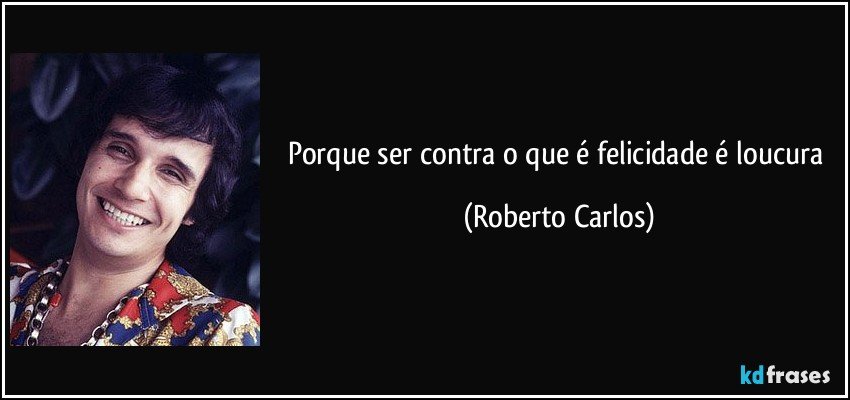 Porque ser contra o que é felicidade é loucura (Roberto Carlos)