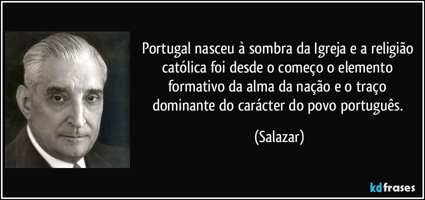 Portugal nasceu à sombra da Igreja e a religião católica foi desde o começo o elemento formativo da alma da nação e o traço dominante do carácter do povo português. (Salazar)
