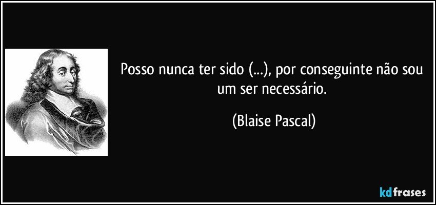 Posso nunca ter sido (...), por conseguinte não sou um ser necessário. (Blaise Pascal)