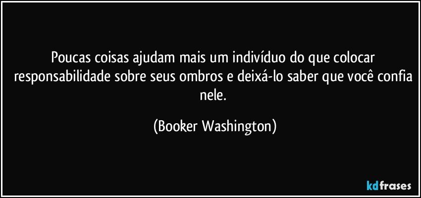 Poucas coisas ajudam mais um indivíduo do que colocar responsabilidade sobre seus ombros e deixá-lo saber que você confia nele. (Booker Washington)