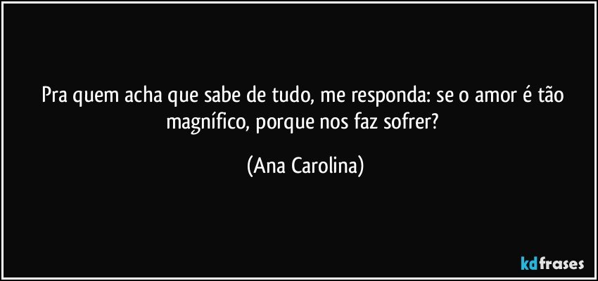 Pra quem acha que sabe de tudo, me responda: se o amor é tão magnífico, porque nos faz sofrer? (Ana Carolina)