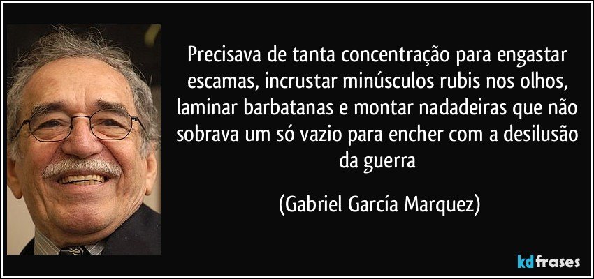 Precisava de tanta concentração para engastar escamas, incrustar minúsculos rubis nos olhos, laminar barbatanas e montar nadadeiras que não sobrava um só vazio para encher com a desilusão da guerra (Gabriel García Marquez)