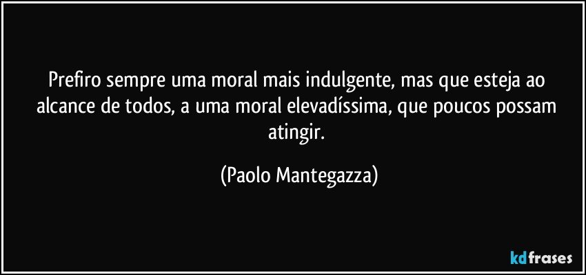 Prefiro sempre uma moral mais indulgente, mas que esteja ao alcance de todos, a uma moral elevadíssima, que poucos possam atingir. (Paolo Mantegazza)