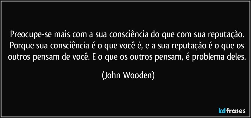 Preocupe-se mais com a sua consciência do que com sua reputação. Porque sua consciência é o que você é, e a sua reputação é o que os outros pensam de você. E o que os outros pensam, é problema deles. (John Wooden)