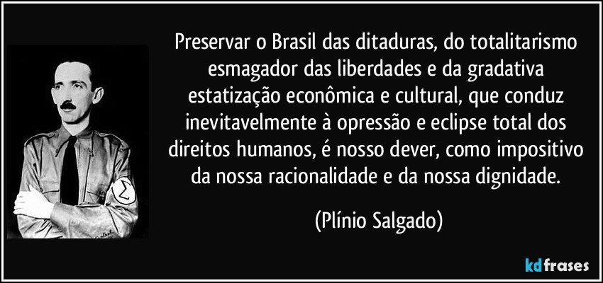 Preservar o Brasil das ditaduras, do totalitarismo esmagador das liberdades e da gradativa estatização econômica e cultural, que conduz inevitavelmente à opressão e eclipse total dos direitos humanos, é nosso dever, como impositivo da nossa racionalidade e da nossa dignidade. (Plínio Salgado)