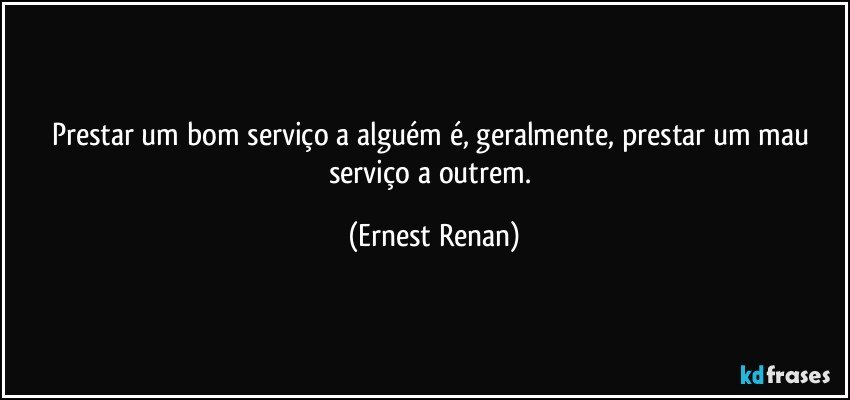 Prestar um bom serviço a alguém é, geralmente, prestar um mau serviço a outrem. (Ernest Renan)